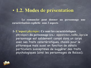 • 1.2. Modes de présentation
        Le romancier peut donner au personnage une
caractérisation explicite sous 3 aspects


 1- L’aspect physique: Ce sont les caractéristiques
    physiques du personnage (ex.: apparence, taille, âge).le
    personnage est solidement campé dans un corps
    avec ses traits caractéristiques, choisis pour le
    pittoresque mais aussi en fonction de détails
    particuliers susceptibles de suggérer des traits
    psychologiques (ainsi les personnages de Balzac);
 