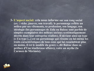 3- L’aspect social: cela nous informe sur son rang social
  (ex. : riche, pauvre, son travail). le personnage reflète un
  milieu par ses vêtements, sa profession, son langage, son
  idéologie (les personnages de Zola ou Balzac sont parfois de
  simples exemplaires des milieux sociaux systématiquement
  décrits dans leur entreprise réaliste). Il devient ainsi un type
  (« Un type [...] est un personnage qui résume en lui-même les
  traits caractéristiques de tous ceux qui lui ressemblent plus
  ou moins, il est le modèle du genre », dit Balzac dans sa
  préface d'Une ténébreuse affaire), voire un mythe (la
  Carmen de Mérimée).
 