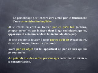 Le personnage peut encore être cerné par le truchement
   d'une caractérisation implicite
-Il se révèle en effet au lecteur par ce qu'il fait (actions,
comportement) et par la façon dont il agit (mimiques, gestes,
apparaissant notamment dans les incises du dialogue).
-Il peut encore se révéler à nous par ce qu'il dit (vocabulaire,
niveau de langue, teneur du discours)
-voire par un objet qui lui appartient ou par un lieu qui lui
est coutumier.
-Le point de vue des autres personnages contribue de même à
sa caractérisation.
 