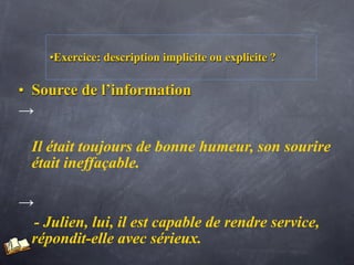 •Exercice: description implicite ou explicite ?

• Source de l’information
→

 Il était toujours de bonne humeur, son sourire
 était ineffaçable.

→
 - Julien, lui, il est capable de rendre service,
 répondit-elle avec sérieux.
 