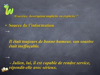 •Exercice: description implicite ou explicite ?

• Source de l’information
→

 Il était toujours de bonne humeur, son sourire
 était ineffaçable.

→
 - Julien, lui, il est capable de rendre service,
 répondit-elle avec sérieux.
 