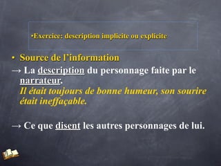 •Exercice: description implicite ou explicite


• Source de l’information
→ La description du personnage faite par le
  narrateur.
  Il était toujours de bonne humeur, son sourire
  était ineffaçable.

→ Ce que disent les autres personnages de lui.
 