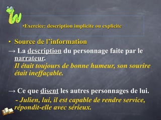 •Exercice: description implicite ou explicite


• Source de l’information
→ La description du personnage faite par le
  narrateur.
  Il était toujours de bonne humeur, son sourire
  était ineffaçable.

→ Ce que disent les autres personnages de lui.
 - Julien, lui, il est capable de rendre service,
 répondit-elle avec sérieux.
 