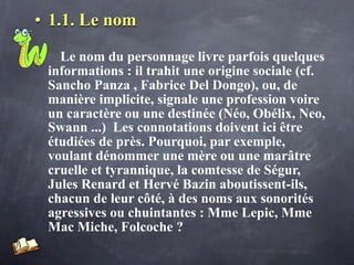 • 1.1. Le nom

   Le nom du personnage livre parfois quelques
 informations : il trahit une origine sociale (cf.
 Sancho Panza , Fabrice Del Dongo), ou, de
 manière implicite, signale une profession voire
 un caractère ou une destinée (Néo, Obélix, Neo,
 Swann ...) Les connotations doivent ici être
 étudiées de près. Pourquoi, par exemple,
 voulant dénommer une mère ou une marâtre
 cruelle et tyrannique, la comtesse de Ségur,
 Jules Renard et Hervé Bazin aboutissent-ils,
 chacun de leur côté, à des noms aux sonorités
 agressives ou chuintantes : Mme Lepic, Mme
 Mac Miche, Folcoche ?
 