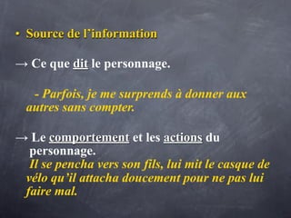 • Source de l’information

→ Ce que dit le personnage.

   - Parfois, je me surprends à donner aux
  autres sans compter.

→ Le comportement et les actions du
  personnage.
  Il se pencha vers son fils, lui mit le casque de
 vélo qu’il attacha doucement pour ne pas lui
 faire mal.
 