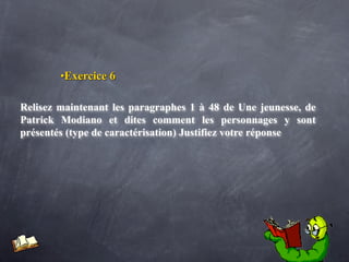 •Exercice 6

Relisez maintenant les paragraphes 1 à 48 de Une jeunesse, de
Patrick Modiano et dites comment les personnages y sont
présentés (type de caractérisation) Justifiez votre réponse
 