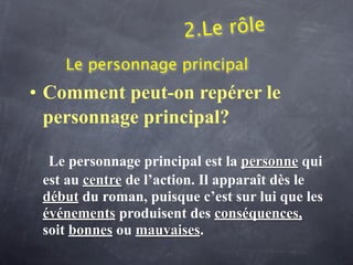 2.Le rôle
    Le personnage principal
• Comment peut-on repérer le
  personnage principal?

  Le personnage principal est la personne qui
 est au centre de l’action. Il apparaît dès le
 début du roman, puisque c’est sur lui que les
 événements produisent des conséquences,
 soit bonnes ou mauvaises.
 