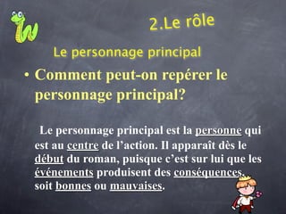 2.Le rôle
    Le personnage principal
• Comment peut-on repérer le
  personnage principal?

  Le personnage principal est la personne qui
 est au centre de l’action. Il apparaît dès le
 début du roman, puisque c’est sur lui que les
 événements produisent des conséquences,
 soit bonnes ou mauvaises.
 