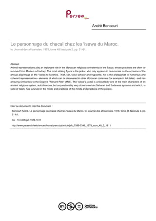 André Boncourt

Le personnage du chacal chez les 'isawa du Maroc.
In: Journal des africanistes. 1978, tome 48 fascicule 2. pp. 31-61.

Abstract
Animal representations play an important role in the Maroccan religious confraternity of the Ъаша, whose practices are often far
removed from Moslem orthodoxy. The most striking figure is the jackal, who only appears in ceremonies on the occasion of the
annual pilgrimage of the "isdwa to Meknès. Thief, liar, false scholar and hypocrite, he is the protagonist in numerous and
coherent representations - elements of which can be discovered in other Moroccan contextes (for example in folk tales) - and has
amazing similarities to the Dogon's "Renard Pâle" (Mali). The 'isdwa's jackal is undoubtedly one of the main characters of an
ancient religious system, autochtonous, but unquestionably very close to certain Saharan and Sudanese systems and which, in
spite of Islam, has survived in the minds and practices of the minds and practices of the people.

Citer ce document / Cite this document :
Boncourt André. Le personnage du chacal chez les 'isawa du Maroc. In: Journal des africanistes. 1978, tome 48 fascicule 2. pp.
31-61.
doi : 10.3406/jafr.1978.1811
http://www.persee.fr/web/revues/home/prescript/article/jafr_0399-0346_1978_num_48_2_1811

 