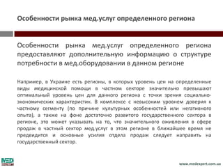 Особенности рынка мед.услуг определенного региона


Особенности рынка мед.услуг определенного региона
предоставляют дополнительную информацию о структуре
потребности в мед.оборудовании в данном регионе

Например, в Украине есть регионы, в которых уровень цен на определенные
виды медицинской помощи в частном секторе значительно превышают
оптимальный уровень цен для данного региона с точки зрения социально-
экономических характеристик. В комплексе с невысоким уровнем доверия к
частному сегменту (по причине культурных особенностей или негативного
опыта), а также на фоне достаточно развитого государственного сектора в
регионе, это может указывать на то, что значительного оживления в сфере
продаж в частный сектор мед.услуг в этом регионе в ближайшее время не
предвидится и основные усилия отдела продаж следует направить на
государственный сектор.


                                                           www.medexpert.com.ua
 