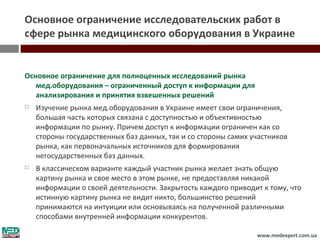 Основное ограничение исследовательских работ в
сфере рынка медицинского оборудования в Украине


Основное ограничение для полноценных исследований рынка
   мед.оборудования – ограниченный доступ к информации для
   анализирования и принятия взвешенных решений
   Изучение рынка мед.оборудования в Украине имеет свои ограничения,
    большая часть которых связана с доступностью и объективностью
    информации по рынку. Причем доступ к информации ограничен как со
    стороны государственных баз данных, так и со стороны самих участников
    рынка, как первоначальных источников для формирования
    негосударственных баз данных.
   В классическом варианте каждый участник рынка желает знать общую
    картину рынка и свое место в этом рынке, не предоставляя никакой
    информации о своей деятельности. Закрытость каждого приводит к тому, что
    истинную картину рынка не видит никто, большинство решений
    принимаются на интуиции или основываясь на полученной различными
    способами внутренней информации конкурентов.

                                                                www.medexpert.com.ua
 