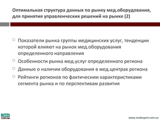 Оптимальная структура данных по рынку мед.оборудования,
для принятия управленческих решений на рынке (2)



   Показатели рынка группы медицинских услуг, тенденции
    которой влияют на рынок мед.оборудования
    определенного направления
   Особенности рынка мед.услуг определенного региона
   Данные о наличии оборудования в мед.центрах региона
   Рейтинги регионов по фактическим характеристиками
    сегмента рынка и по перспективам развития




                                               www.medexpert.com.ua
 
