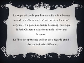 Le loup a dévoré la grand- mère et il a mis le bonnet
rose de la malheureuse, il s´est couché et il a fermé
les yeux. Il n´a pas eu à attendre beaucoup parce que
le Petit Chaperon est arrivé tout de suite et très
heureuse.
La fille s´est approchée du lit et elle a regardé grand-
mère qui était très différente.
 