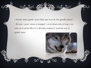 - Grand- mère, grand- mère! Mais que tu as de très grandes dents !
- Ils sont…pour mieux te manger! – et en disant cela, le loup s´est
ruée sur le petite fille et l´a dévorée, comme il avait fait avec la
grand- mère.
 