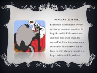 PENDANT CE TEMPS…
Le chasseur était inquiet et croyant
deviner les mauvaises intentions du
loup. Il a décidé d´aller voir si tout
allait bien chez grand- mère. Il a
demandé de l´aide à un moissonneur
et ensemble ils sont arrivés sur les
lieux. Ils ont vu la parte ouverte et le
loup couché dans le lit, endormi.
 