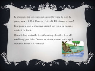 Le chasseur a tiré son couteau et a coupé le ventre du loup. La
grand- mère et le Petit Chaperon étaient là. Elles étaient vivantes!
Pour punir le loup, le chausseur a rempli son ventre de pierres et
ensuite il l´a fermé.
Quand le loup se réveille, il avait beaucoup de soif et il est allé
vers l’étang pour boire. Comme les pierres pesaient beaucoup, il
est tombé dedans et il s´est noyé.
 