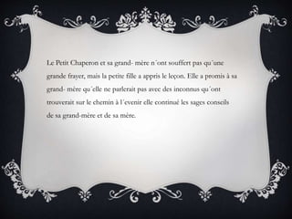Le Petit Chaperon et sa grand- mère n´ont souffert pas qu´une
grande frayer, mais la petite fille a appris le leçon. Elle a promis à sa
grand- mère qu´elle ne parlerait pas avec des inconnus qu´ont
trouverait sur le chemin à l´evenir elle continué les sages conseils
de sa grand-mère et de sa mère.
 