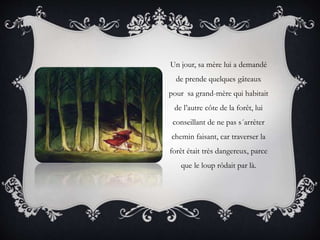Un jour, sa mère lui a demandé
de prende quelques gâteaux
pour sa grand-mère qui habitait
de l’autre côte de la forêt, lui
conseillant de ne pas s´arrêter
chemin faisant, car traverser la
forêt était très dangereux, parce
que le loup rôdait par là.
 