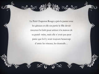 Le Petit Chaperon Rouge a pris le panier avec
les gâteaux et elle est partie le fille devait
traverser la forêt pour arriver à la maison de
sa grand- mère, mais elle n´avait pas peur
parce que là il y avait toujours beaucoup
d´amis: les oiseaux, les écureuils…
 