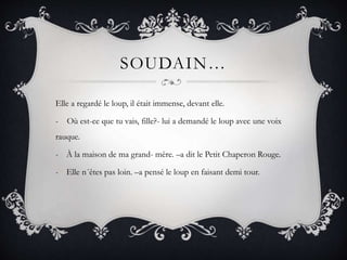 SOUDAIN…
Elle a regardé le loup, il était immense, devant elle.
- Où est-ce que tu vais, fille?- lui a demandé le loup avec une voix
rauque.
- À la maison de ma grand- mère. –a dit le Petit Chaperon Rouge.
- Elle n´êtes pas loin. –a pensé le loup en faisant demi tour.
 