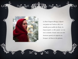 Le Petit Chaperon Rouge a déposé
son panier sur l´herbe et elle s´est
retardée pour cueillir des fleurs –le
loup est parti- a-t-elle- pensé – je n´ai
rien à craindre. Grand- mère sera très
heureuse quand je lui apporte un
bouquet de fleurs et des gâteaux.
 