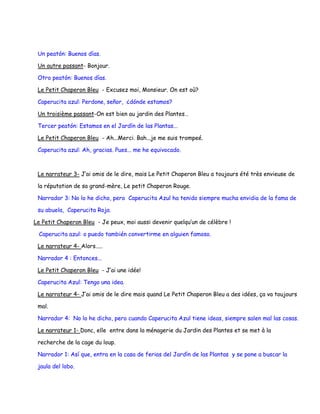 Un peatón: Buenos días.

 Un autre passant- Bonjour.

 Otro peatón: Buenos días.

 Le Petit Chaperon Bleu - Excusez moi, Monsieur. On est où?

 Caperucita azul: Perdone, señor, ¿dónde estamos?

 Un troisième passant-On est bien au jardin des Plantes…

 Tercer peatón: Estamos en el Jardín de las Plantas...

 Le Petit Chaperon Bleu - Ah...Merci. Bah...je me suis trompeé.

 Caperucita azul: Ah, gracias. Pues... me he equivocado.



 Le narrateur 3- J’ai omis de le dire, mais Le Petit Chaperon Bleu a toujours été très envieuse de

 la réputation de sa grand-mère, Le petit Chaperon Rouge.

 Narrador 3: No lo he dicho, pero Caperucita Azul ha tenido siempre mucha envidia de la fama de

 su abuela, Caperucita Roja.

Le Petit Chaperon Bleu - Je peux, moi aussi devenir quelqu’un de célèbre !

 Caperucita azul: o puedo también convertirme en alguien famoso.

 Le narrateur 4- Alors.....

 Narrador 4 : Entonces...

 Le Petit Chaperon Bleu - J’ai une idée!

 Caperucita Azul: Tengo una idea.

 Le narrateur 4- J’ai omis de le dire mais quand Le Petit Chaperon Bleu a des idées, ça va toujours

 mal.

 Narrador 4: No lo he dicho, pero cuando Caperucita Azul tiene ideas, siempre salen mal las cosas.

 Le narrateur 1- Donc, elle entre dans la ménagerie du Jardin des Plantes et se met à la

 recherche de la cage du loup.

 Narrador 1: Así que, entra en la casa de ferias del Jardín de las Plantas y se pone a buscar la

 jaula del lobo.
 