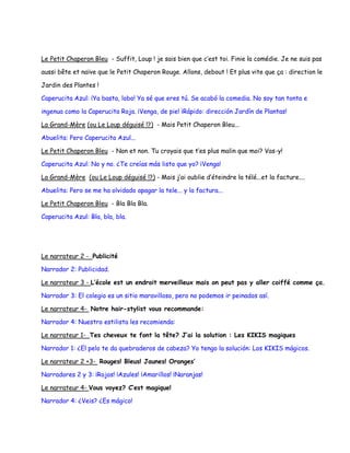 Le Petit Chaperon Bleu - Suffit, Loup ! je sais bien que c’est toi. Finie la comédie. Je ne suis pas

aussi bête et naïve que le Petit Chaperon Rouge. Allons, debout ! Et plus vite que ça : direction le

Jardin des Plantes !

Caperucita Azul: ¡Ya basta, lobo! Ya sé que eres tú. Se acabó la comedia. No soy tan tonta e

ingenua como la Caperucita Roja. ¡Venga, de pie! ¡Rápido: dirección Jardín de Plantas!

La Grand-Mère (ou Le Loup déguisé !?) - Mais Petit Chaperon Bleu...

Abuelita: Pero Caperucita Azul...

Le Petit Chaperon Bleu - Non et non. Tu croyais que t’es plus malin que moi? Vas-y!

Caperucita Azul: No y no. ¿Te creías más listo que yo? ¡Venga!

La Grand-Mère (ou Le Loup déguisé !?) - Mais j’ai oublie d’éteindre la télé...et la facture....

Abuelita: Pero se me ha olvidado apagar la tele... y la factura...

Le Petit Chaperon Bleu - Bla Bla Bla.

Caperucita Azul: Bla, bla, bla.




Le narrateur 2 - Publicité

Narrador 2: Publicidad.

Le narrateur 3 - L’école est un endroit merveilleux mais on peut pas y aller coiffé comme ça.

Narrador 3: El colegio es un sitio maravilloso, pero no podemos ir peinados así.

Le narrateur 4- Notre hair-stylist vous recommande:

Narrador 4: Nuestro estilista les recomienda:

Le narrateur 1- Tes cheveux te font la tête? J’ai la solution : Les KIKIS magiques

Narrador 1: ¿El pelo te da quebraderos de cabeza? Yo tengo la solución: Los KIKIS mágicos.

Le narrateur 2 +3- Rouges! Bleus! Jaunes! Oranges’

Narradores 2 y 3: ¡Rojos! ¡Azules! ¡Amarillos! ¡Naranjas!

Le narrateur 4- Vous voyez? C’est magique!

Narrador 4: ¿Veis? ¿Es mágico!
 