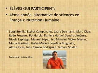 • ÉLÈVES QUI PARTICIPENT:
• 4ème année, alternative de sciences en
Français: Nutrition Humaine
Sergi Bonilla, Esther Campanales, Laura Delshams, Maru Diaz,
Radu Fretean, Pol García, Daniela Hurgoi, Sandro Jiménez,
Nicole Lapizaga, Manuel López, Ivo Mancini, Victor Martín,
María Martinez, Hafsa Msouri, Josefina Mugnaini,
Alexia Picas, Juan Camilo Rodríguez, Tamara Soidán
Professeur: Luis Justicia
 