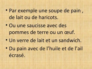 • Par exemple une soupe de pain ,
de lait ou de haricots.
• Ou une saucisse avec des
pommes de terre ou un œuf.
• Un verre de lait et un sandwich.
• Du pain avec de l’huile et de l’ail
écrasé.
 