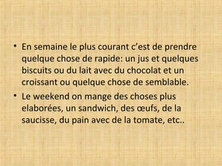 • En semaine le plus courant c’est de prendre
quelque chose de rapide: un jus et quelques
biscuits ou du lait avec du chocolat et un
croissant ou quelque chose de semblable.
• Le weekend on mange des choses plus
elaborées, un sandwich, des œufs, de la
saucisse, du pain avec de la tomate, etc..
 