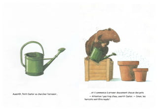 Aussitôt, Petit Castor va chercher l’arrosoir…
… et il commence à arroser doucement chacun des pots.
— Attention ! pas trop d’eau, avertit Castor. — Sinon, les
haricots vont être noyés !
 