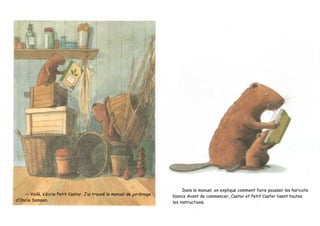 — Voilà, s’écrie Petit Castor. J’ai trouvé le manuel de jardinage
d’Oncle Samson.
Dans le manuel, on explique comment faire pousser les haricots
blancs. Avant de commencer, Castor et Petit Castor lisent toutes
les instructions.
 