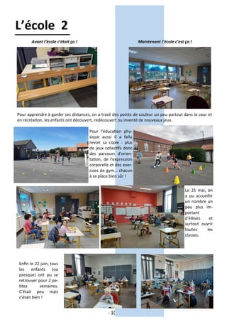 - 10 -
Avant l’école c’était ça ! Maintenant l’école c’est ça !
Pour apprendre à garder ses distances, on a tracé des points de couleur un peu partout dans la cour et
en récréation, les enfants ont découvert, redécouvert ou inventé de nouveaux jeux.
Pour l'éducation phy-
sique aussi il a fallu
revoir sa copie : plus
de jeux collectifs donc
des parcours d'orien-
tation, de l'expression
corporelle et des exer-
cices de gym... chacun
à sa place bien sûr !
L’école 2
Enfin le 22 juin, tous
les enfants (ou
presque) ont pu se
retrouver pour 2 pe-
tites semaines.
C'était peu mais
c'était bien !
Le 25 mai, on
a pu accueillir
un nombre un
peu plus im-
portant
d'élèves et
surtout ouvrir
toutes les
classes.
 