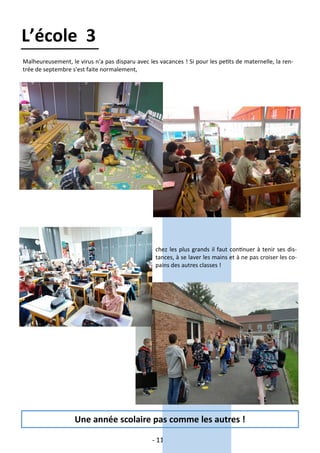 - 11 -
L’école 3
Malheureusement, le virus n'a pas disparu avec les vacances ! Si pour les petits de maternelle, la ren-
trée de septembre s'est faite normalement,
chez les plus grands il faut continuer à tenir ses dis-
tances, à se laver les mains et à ne pas croiser les co-
pains des autres classes !
Une année scolaire pas comme les autres !
 