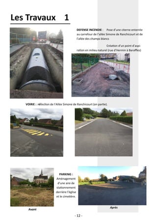 - 12 -
Les Travaux 1
DEFENSE INCENDIE : Pose d’une citerne enterrée
au carrefour de l’allée Simone de Ranchicourt et de
l’allée des champs blancs
Création d’un point d’aspi-
ration en milieu naturel (rue d’Hermin à Baraffles)
VOIRIE : réfection de l’Allée Simone de Ranchicourt (en partie).
PARKING :
Aménagement
d’une aire de
stationnement
derrière l’église
et le cimetière.
Avant
Après
 