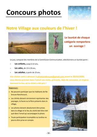 - 16 -
Concours photos
Notre Village aux couleurs de l’hiver !
Le jury, composé des membres de la Commission Communication, sélectionnera un lauréat parmi :
 Les enfants, jusqu’à 12 ans,
 Les ados, de 13 à 18 ans,
 Les adultes, à partir de 19 ans.
Vos clichés sont à adresser à photosrebreuve@gmail.com avant le 20/03/2020,
vous devrez préciser dans l’email vos noms, prénoms, date de naissance, et impéra-
tivement le lieu où le cliché a été pris !
Règlement :
• Ne peuvent participer que les habitants de Re-
breuve-Ranchicourt,
• Les clichés doivent strictement représenter des
paysages, la faune ou la flore présents dans le
village,
• Les photos doivent absolument être prises
dans le village et le lieu du cliché doit être indi-
qué dans l’email qui accompagne la photo.
• Toute participation incomplète ou tardive ne
pourra être prise en compte.
Le lauréat de chaque
catégorie remportera
un ouvrage !
 