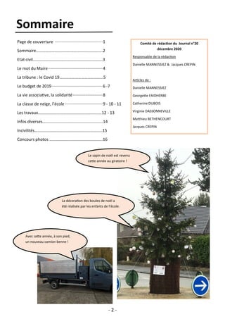 - 2 -
Sommaire
Page de couverture ··········································1
Sommaire……………………………………………………….2
Etat civil………………………………………………………….3
Le mot du Maire················································4
La tribune : le Covid 19…………………………………...5
Le budget de 2019·············································6 -7
La vie associative, la solidarité ··························8
La classe de neige, l’école ·································9 - 10 - 11
Les travaux…………………………………………………….12 - 13
Infos diverses………………………………………………….14
Incivilités………………………………………………………..15
Concours photos …………………………………………...16
Avec cette année, à son pied,
un nouveau camion benne !
Comité de rédaction du Journal n°20
décembre 2020
Responsable de la rédaction
Danielle MANNESSIEZ & Jacques CREPIN
Articles de :
Danielle MANNESSIEZ
Georgette FAIDHERBE
Catherine DUBOIS
Virginie DASSONNEVILLE
Matthieu BETHENCOURT
Jacques CREPIN
La décoration des boules de noël a
été réalisée par les enfants de l’école.
Le sapin de noël est revenu
cette année au giratoire !
 