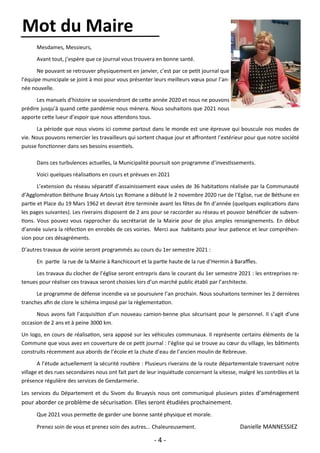 - 4 -
Mesdames, Messieurs,
Avant tout, j’espère que ce journal vous trouvera en bonne santé.
Ne pouvant se retrouver physiquement en janvier, c’est par ce petit journal que
l’équipe municipale se joint à moi pour vous présenter leurs meilleurs vœux pour l’an-
née nouvelle.
Les manuels d’histoire se souviendront de cette année 2020 et nous ne pouvons
prédire jusqu’à quand cette pandémie nous mènera. Nous souhaitons que 2021 nous
apporte cette lueur d’espoir que nous attendons tous.
La période que nous vivons ici comme partout dans le monde est une épreuve qui bouscule nos modes de
vie. Nous pouvons remercier les travailleurs qui sortent chaque jour et affrontent l’extérieur pour que notre société
puisse fonctionner dans ses besoins essentiels.
Dans ces turbulences actuelles, la Municipalité poursuit son programme d’investissements.
Voici quelques réalisations en cours et prévues en 2021
L’extension du réseau séparatif d’assainissement eaux usées de 36 habitations réalisée par la Communauté
d’Agglomération Béthune Bruay Artois Lys Romane a débuté le 2 novembre 2020 rue de l’Eglise, rue de Béthune en
partie et Place du 19 Mars 1962 et devrait être terminée avant les fêtes de fin d’année (quelques explications dans
les pages suivantes). Les riverains disposent de 2 ans pour se raccorder au réseau et pouvoir bénéficier de subven-
tions. Vous pouvez vous rapprocher du secrétariat de la Mairie pour de plus amples renseignements. En début
d’année suivra la réfection en enrobés de ces voiries. Merci aux habitants pour leur patience et leur compréhen-
sion pour ces désagréments.
D’autres travaux de voirie seront programmés au cours du 1er semestre 2021 :
En partie la rue de la Mairie à Ranchicourt et la partie haute de la rue d’Hermin à Baraffles.
Les travaux du clocher de l’église seront entrepris dans le courant du 1er semestre 2021 : les entreprises re-
tenues pour réaliser ces travaux seront choisies lors d’un marché public établi par l’architecte.
Le programme de défense incendie va se poursuivre l’an prochain. Nous souhaitons terminer les 2 dernières
tranches afin de clore le schéma imposé par la règlementation.
Nous avons fait l’acquisition d’un nouveau camion-benne plus sécurisant pour le personnel. Il s’agit d’une
occasion de 2 ans et à peine 3000 km.
Un logo, en cours de réalisation, sera apposé sur les véhicules communaux. Il représente certains éléments de la
Commune que vous avez en couverture de ce petit journal : l’église qui se trouve au cœur du village, les bâtiments
construits récemment aux abords de l’école et la chute d’eau de l’ancien moulin de Rebreuve.
A l’étude actuellement la sécurité routière : Plusieurs riverains de la route départementale traversant notre
village et des rues secondaires nous ont fait part de leur inquiétude concernant la vitesse, malgré les contrôles et la
présence régulière des services de Gendarmerie.
Les services du Département et du Sivom du Bruaysis nous ont communiqué plusieurs pistes d’aménagement
pour aborder ce problème de sécurisation. Elles seront étudiées prochainement.
Que 2021 vous permette de garder une bonne santé physique et morale.
Prenez soin de vous et prenez soin des autres... Chaleureusement. Danielle MANNESSIEZ
Mot du Maire
 