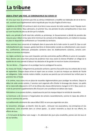 - 5 -
La tribune
2020 IL ÉTAIT UNE FOIS, LE CORONAVIRUS OU COVID 19
Un virus que nous ne prenions pas très au sérieux initialement a modifié nos habitudes de vie et de tra-
vail, suscitant aussi légitimement notre inquiétude pour les plus fragiles d’entre nous.
L’épidémie de COVID 19 continue à sévir et je tiens à vous assurer de notre soutien, toute l’équipe muni-
cipale et moi-même. Nous adressons, en premier lieu, nos pensées les plus compatissantes à tous ceux
qui sont touchés de près ou de loin par la maladie.
Après une période d’arrêt total des activités au printemps, le Gouvernement a décidé de prendre des
mesures pour réduire à leur plus strict minimum les contacts et les déplacements, en mettant à nouveau
en place le dispositif de confinement sur l’ensemble du territoire.
Nous sommes tous concernés et impliqués dans la poursuite de la lutte contre la covid 19. Que ce soit
individuellement avec masques, gestes barrières et distanciation sociale ou collectivement, avec couvre-
feu, confinement, télétravail, protocoles sanitaires dans les établissements scolaires, certains com-
merces et services municipaux.
Les règles sanitaires qui nous sont imposées sont des contraintes parfois difficiles à suivre et à accepter.
Nous devons sans cesse faire preuve de prudence mais nous avons la chance d’habiter un village où la
qualité de vie nous permet d’adoucir les obstacles et de garder le moral en toutes circonstances.
Ne rien lâcher…. S’organiser et se protéger tout en protégeant les autres.
Au niveau de l’école, l’allègement du protocole sanitaire a permis d’accueillir tous les enfants dès le mois
de septembre. Chaque classe arrive et repart sans se croiser. Le port du masque aux abords de l’école
est obligatoire. Cette rentrée restera inédite. Je pense aux parents qui ont emmené leur enfant pour la
première fois à l’école.
A la cantine, nous avons mis en place de nouvelles règlementations pour protéger les enfants. Depuis le
début de cette année scolaire, 2 services sont organisés afin d’éviter le brassage des classes. Les petits
de la maternelle déjeunent à 12 h et les élèves des classes élémentaires mangent à 13 h. Nous avons re-
cruté du personnel supplémentaire afin d’assurer une surveillance en dehors des repas.
Félicitations à nos jeunes écoliers, respectueux du port du masque depuis la rentrée de novembre.
La Commune a dû renoncer à l’organisation de certains rassemblements, comme le repas des aînés et
nous en sommes très peinés.
La traditionnelle cérémonie des vœux début 2021 ne sera pas organisée non plus.
Se rencontrer, échanger, se divertir, faire du sport… retrouver nos associations, nos entreprises et nos
commerces, vivre ensemble dans un climat apaisé… Le plaisir reviendra au bout de nos efforts, les
efforts de tous.
« Il n’est point de bonheur sans nuage ». En attendant des jours plus ensoleillés, prenez soin de vous et
de vos familles.
 