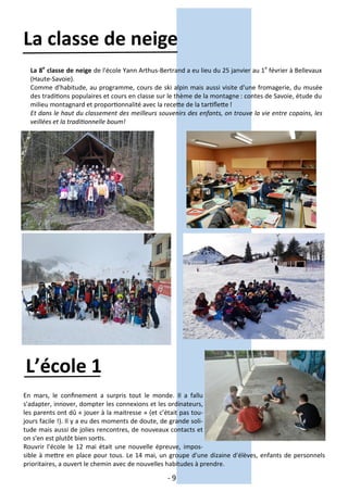 - 9 -
La classe de neige
La 8e
classe de neige de l'école Yann Arthus-Bertrand a eu lieu du 25 janvier au 1e
février à Bellevaux
(Haute-Savoie).
Comme d'habitude, au programme, cours de ski alpin mais aussi visite d'une fromagerie, du musée
des traditions populaires et cours en classe sur le thème de la montagne : contes de Savoie, étude du
milieu montagnard et proportionnalité avec la recette de la tartiflette !
Et dans le haut du classement des meilleurs souvenirs des enfants, on trouve la vie entre copains, les
veillées et la traditionnelle boum!
L’école 1
En mars, le confinement a surpris tout le monde. Il a fallu
s'adapter, innover, dompter les connexions et les ordinateurs,
les parents ont dû « jouer à la maitresse » (et c’était pas tou-
jours facile !). Il y a eu des moments de doute, de grande soli-
tude mais aussi de jolies rencontres, de nouveaux contacts et
on s'en est plutôt bien sortis.
Rouvrir l'école le 12 mai était une nouvelle épreuve, impos-
sible à mettre en place pour tous. Le 14 mai, un groupe d'une dizaine d'élèves, enfants de personnels
prioritaires, a ouvert le chemin avec de nouvelles habitudes à prendre.
 