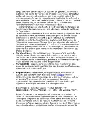 conçu complexe comme et par un système en général"). Elle veille à
    expliciter "les points de vue" que se propose l'observateur-concepteur
    qui la met en oeuvre et à souligner son propre projet, qui est de
    proposer une des formes de compréhension intelligible du phénomène
    sans prétendre "l'expliquer" (cela se passe "comme si", et non : cela se
    passe "comme cela, et seulement comme cela"). Elle est donc
    "explicitement fondée sur deux hypothèses de base :
      - phénoménologique : elle cherche à rendre compte des fonctions et
    fonctionnements du phénomène : attitude du physiologiste plutôt que
    de l'anatomiste.
      - téléologique : elle cherche à expliciter les finalités (qui peuvent être
    de type causal strict, le système ayant alors pour fin d'obéir aux lois
    externes qui le commanderaient !) qu'elle attribue au phénomène
    modélisé en veillant à les différencier explicitement des finalités de
    l'observateur-concepteur. Elle sera donc plus attentive à la "cohésion"
    (ou congruence) sémantique qu'à la "cohérence" formelle du système
    modélisé. (Exemple classique de la "double négation", le contraire du
    contraire d'un énoncé peut n'être pas exactement ni uniquement cet
    énoncé d'origine).
•   Morphogénèse : éthymologiquement, naissance d'une forme. En
    biologie, ensemble des processus de formation et de transformation
    des tissus, des organes au cours de la vie d'un organisme depuis la
    cellule reproductrice. En sociologie, processus d'autotransformation par
    lequel est crée une nouvelle forme d'organisation
•   Multistabilité : capacité qu'a un système de se maintenir en état
    stable de plusieurs manières différentes, par diverses modifications des
    interactions entre sous-systèmes

•   Néguentropie : littéralement, entropie négative. Évolution d'un
    système des transformation d'énergie donc l'entropie diminue,
    contrairement au deuxième principe de la thermodynamique, soit par
    un apport d'énergie nouvelle, soit par un apport d'énergie
    organisatrice. Plus généralement : tendance à l'organisation, par
    opposition à l'entropie, tendance à la désorganisation

•   Organisation : Définition usuelle <TABLE BORDER="0"
    CELLSPACING="0" CELLPADDING="6"> <TR> <TD VALIGN="TOP">

    Action d'organiser et de s'organiser et résultat de cette action : la
    définition des dictionnaires rappelle en peu de mots la richesse... et
    l'intelligible complexité de ce concept formé par la médecine du XVe
    siècle pour rendre compte de l'activité multiforme de ce "système
    d'organes" qu'est un système vivant. Depuis le mot s'est déployé dans
    toutes les disciplines, se stabilisant parfois pour ne désigner que "la
 