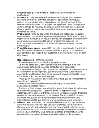 hypothétiques qu'il va mettre à l'épreuve d'une vérification
    méthodique.
•   Processus : séquence de phénomènes dynamiques (mouvements,
    réactions chimiques, activités cellulaires, opérations techniques,
    actions ou comportements, interactions humaines) menant à des
    résultats déterminables. En analyse des systèmes : tout changement
    dans le temps de matière, d'énergie ou d'information qui se produit
    dans le système, traitant ces variables d'entrée et les menant aux
    variables de sortie.
•   Programme : liste ou séquence d'instructions codées par lesquelles
    un utilisateur commande à une machine de traiter l'information dont il
    dispose afin d'aboutir à un résultat donné. Un processus ou un système
    programmé sont commandés par un programme exogène ; ils
    exécutent des instructions dont ils ne sont pas les auteurs ; ils ne
    décident pas.
•   Propriété émergente : propriété nouvelle et non triviale (c'est-à-dire
    non dérivable d'une série d'axiomes donnés a priori) d'un système
    plus complexe par rapport aux systèmes moins complexes qui en sont
    dépourvus

•   Représentation : Définition usuelle
      Action de représenter et résultat de cette action.
      Le mot se prête ainsi, par sa puissance métaphorique à de très
    nombreuses définitions selon les contextes où il est utilisé.
      On ne retiendra ici que celle retenue par la théorie de la connaissance
    et les sciences de la cognition, qui en fait un proche synonyme du
    concept de modélisation, tout en lui donnant plus de généralité : une
    formule de P. Ricoeur en rend compte :
      "Pour qu'un mouvement soit volontaire, il faut que sa représentation
    précède son exécution".
      Même dans ce cadre relativement spécifique, le mot reste
    sémantiquement très riche :
      Son interprétation sera donc attentive à une distinction, introduite par
    le philosophe et logicien J. Ladrière, entre la "représentation
    diplomatique" (passive, si transparente) et la "représentation théâtrale
    (active, le rôle du médiateur ou de l'acteur étant considéré comme
    essentiel à la qualité de la représentation entendue comme une
    interprétation plutôt que comme une duplication ou une imitation.
•   Rétroaction : traduction de l'anglais feed back. Action des variables
    de sortie d'un système sur ses variables d'entrée, soit directement
    (flux autonome), soit indirectement par l'intermédiaire de l'action de
    ses variables de sortie sur les variables d'entrée de certains systèmes
    de son environnement, sous condition d'entrée d'information sur le
    résultat de cette action. La boucle de rétroaction est la séquence :
 