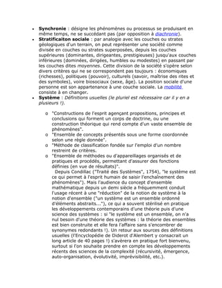 •   Synchronie : désigne les phénomènes ou processus se produisant en
    même temps, ne se succédant pas (par opposition à diachronie).
•   Stratificaiton sociale : par analogie avec les couches ou strates
    géologiques d'un terrain, on peut représenter une société comme
    divisée en couches ou strates superposées, depuis les couches
    supérieures (dominantes, dirigeantes, prestigieuses) jusqu'aux couches
    inférieures (dominées, dirigées, humbles ou modestes) en passant par
    les couches dites moyennes. Cette division de la société s'opère selon
    divers critères qui ne se correspondent pas toujours : économiques
    (richesses), politiques (pouvoir), culturels (savoir, maîtrise des rites et
    des symboles), voire biosociaux (sexe, âge). La position sociale d'une
    personne est son appartenance à une couche sociale. La mobilité
    consiste à en changer.
•   Système : Définitions usuelles (le pluriel est nécessaire car il y en a
    plusieurs !).

       o "Constructions de l'esprit agençant propositions, principes et
         conclusions qui forment un corps de doctrine, ou une
         construction théorique qui rend compte d'un vaste ensemble de
         phénomènes".
       o "Ensemble de concepts présentés sous une forme coordonnée
         selon une règle donnée".
       o "Méthode de classification fondée sur l'emploi d'un nombre
         restreint de critères.
       o "Ensemble de méthodes ou d'appareillages organisés et de
         pratiques et procédés, permettant d'assurer des fonctions
         définies (en vue de résultats)".
           Depuis Condillac ("Traité des Systèmes", 1754), "le système est
         ce qui permet à l'esprit humain de saisir l'enchaînement des
         phénomènes"). Mais l'audience du concept d'ensemble
         mathématique depuis un demi siècle a fréquemment conduit
         l'usage récent à une "réduction" de la notion de système à la
         notion d'ensemble ("un système est un ensemble ordonné
         d'éléments abstraits..."), ce qui a souvent stérilisé en pratique
         les développements contemporains d'une théorie puis d'une
         science des systèmes : si "le système est un ensemble, on n'a
         nul besoin d'une théorie des systèmes : la théorie des ensembles
         est bien construite et elle fera l'affaire sans s'encombrer de
         synonymes redondants !). Un retour aux sources des définitions
         usuelles (l'Encyclopédie de Diderot d'Alembert y consacrait un
         long article de 40 pages !) s'avèrera en pratique fort bienvenu,
         surtout si l'on souhaite prendre en compte les développements
         récents des sciences de la complexité (récursivité, émergence,
         auto-organisation, évolutivité, imprévisibilité, etc.).
 