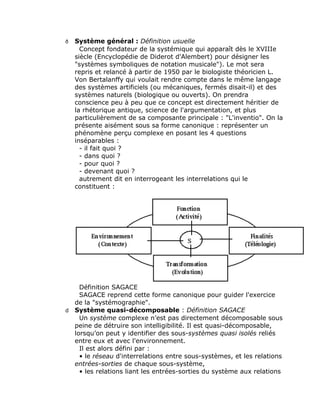 Système général : Définition usuelle
     Concept fondateur de la systémique qui apparaît dès le XVIIIe
   siècle (Encyclopédie de Diderot d'Alembert) pour désigner les
   "systèmes symboliques de notation musicale"). Le mot sera
   repris et relancé à partir de 1950 par le biologiste théoricien L.
   Von Bertalanffy qui voulait rendre compte dans le même langage
   des systèmes artificiels (ou mécaniques, fermés disait-il) et des
   systèmes naturels (biologique ou ouverts). On prendra
   conscience peu à peu que ce concept est directement héritier de
   la rhétorique antique, science de l'argumentation, et plus
   particulièrement de sa composante principale : "L'inventio". On la
   présente aisément sous sa forme canonique : représenter un
   phénomène perçu complexe en posant les 4 questions
   inséparables :
     - il fait quoi ?
     - dans quoi ?
     - pour quoi ?
     - devenant quoi ?
     autrement dit en interrogeant les interrelations qui le
   constituent :




    Définition SAGACE
    SAGACE reprend cette forme canonique pour guider l'exercice
  de la "systémographie".
d Système quasi-décomposable : Définition SAGACE
    Un système complexe n’est pas directement décomposable sous
  peine de détruire son intelligibilité. Il est quasi-décomposable,
  lorsqu’on peut y identifier des sous-systèmes quasi isolés reliés
  entre eux et avec l'environnement.
    Il est alors défini par :
    • le réseau d'interrelations entre sous-systèmes, et les relations
  entrées-sorties de chaque sous-système,
    • les relations liant les entrées-sorties du système aux relations
 