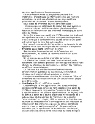 des sous systèmes avec l'environnement.
    Les interrelations entre sous-systèmes peuvent être
  matérielles, énergétiques ou informationnelles. Les relations
  délocalisées ne sont pas affectables à des sous-systèmes
  particuliers et concernent l'ensemble du système.
    Deux types de propriétés peuvent être distinguées :
    • microscopiques : spécifiques de chacun des sous-systèmes,
    • macroscopiques : définies au niveau global du système ;
  résultent de la conjonction des propriétés microscopiques et de
  celles du réseau.
    Simon (La sciences des systèmes, 1974) montre que la plupart
  des systèmes naturels ou artificiels sont quasi-décomposables,
  c'est-à-dire que le comportement à courte période d'une partie
  est indépendant de celui des autres parties.
    Une raison fondamentale de l'apparition et de la survie de tels
  système réside dans leur capacités de stabilité et d'adaptation.
. Système quasi-isolé : Définition SAGACE
    Système dont le comportement est influencé par son
  environnement, au travers de relations d’interaction et de
  couplage.
    Un tel système possède les propriétés suivantes :
    • il effectue des transactions avec l'environnement, mais
  seulement selon certains processus que l'on appelle entrées* (ou
  stimuli, ou afférences ou admissions), et sorties* (ou réponses,
  ou efférences ou émissions)
    • il fait subir aux entrées des modifications internes
  (transformation qualitative ou quantitative, commutation,
  stockage ou transport) afin de produire les sorties.
    Lorsque ces conditions sont remplies, le système se "détache"
  nettement de son environnement et son comportement propre
  peut être étudié.
p Systémique (JLLM) : Définition usuelle
    La systémique (le mot apparaît en 1977 et les premières
  sociétés scientifiques portant ce nom apparaissent à partir de
  1979) est devenue le nom usuel de "la science des systèmes"
  ("systems science" ou "general system science" en anglais). Elle
  se définit, à partir de la double expérience modélisatrice de la
  cybernétique et des sciences de l'homme et de la société
  "structuralistes" — J. Piaget, 1968 —, comme "la discipline dont
  le projet est l'élaboration et le développement des méthodes de
  modélisation des phénomènes perçus ou conçus complexes
  comme et par un système en général" : l'usage condense
  volontiers par "la systémique" la "modélisation systémique",
  usage handicapé parfois par la rémanence du libellé d'origine
 