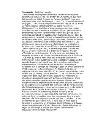 Téléologie : Définition usuelle
   Bien que la téléologie soit entendue comme une discipline
scientifique depuis 1728 ("Le traité" de Ch. Wolff), et que Kant
l'ait anoblie au statut éminent de "science critique" (à ne pas
confondre donc avec la théologie !) dans "La critique de la faculté
de juger", 1797 (consacrée pour l'essentiel à l'étude de ce mode
de "connaissance réfléchissante" qui est le "jugement
téléologique"), la discipline a longtemps eu mauvaise presse
dans les cultures scientifique et philosophique : positivismes et
scientismes voulaient ignorer cette science qui, par sa seule
existence, remettait en question leur dogme fondateur, celui du
déterminisme causal et efficient qui caractériserait toutes les lois
de la Nature (et donc, ajoutait déjà Descartes, "toutes les choses
qui peuvent tomber sous la connaissance des hommes". Les
dictionnaires français sont encore laconiques ou prudents, se
limitant pour l'essentiel à une définition étymologique banale :
"Télos" traduit le grec "fin", et la téléologie sera "l'étude des
fins"... Une brève allusion à la théorie des "causes finales"
d'Aristote servant de caution à cette incursion qui risque de
rappeler au lecteur les discours charlatanesques sur le finalisme.
   Ce n'est qu'avec la naissance des "nouvelles sciences de
l'information et des systèmes" que la téléologie va réapparaître
dans le discours, puis peu à peu, dans la culture scientifique
contemporaine. En fondant explicitement la cybernétique
naissance sur le concept de "téléologie" (par un article célèbre de
1943 cosigné avec Rosenblueth et M. Gigelow), N. Wiener
rejoignant (à son insu, semble-t-il) les grands pragmatistes nord-
américains (J. Dewey puis N. Rescher...), va susciter un courant
d'attention dont nous bénéficions aujourd'hui. Praticiens et
chercheurs perçoivent aisément qu'ils peuvent disposer d'une
discipline sans doute encore dans sa gangue sémantique,
discipline dont ils expérimentent la légitimité et qu'ils s'efforcent
de dégager progressivement des confusions et du verbiage dont
elle fut parfois entourée. Heureusement pour eux, les fondations
posées par Kant (après Aristote) sont solides (... "Dans la
Nature, tout est fin et réciproquement moyen"), et les
développements sur les sciences de la cognition comme sur les
sciences de la conception nous font progresser dans une voie
décrivait dès 1974 le philosophe et logicien J. Ladrière : "C'est
une téléologie qui se construit. Il n'y a pas un télos posé à
l'avance, il y a comme un processus d'apprentissage à la faveur
duquel une démarche d'abord tâtonnante réussit à dessiner de
façon de plus en plus précise son propre cheminement.
Processus interne d'auto finalisation".
 