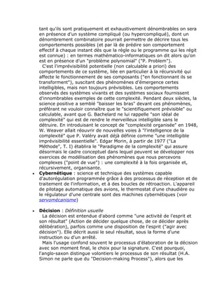tant qu'ils sont pratiquement et exhaustivement dénombrables on sera
    en présence d'un système compliqué (ou hypercompliqué), dont un
    dénombrement combinatoire pourrait permettre de décrire tous les
    comportements possibles (et par là de prédire son comportement
    effectif à chaque instant dès que la règle ou le programme qui les régit
    est connue) : en termes mathématico-informatiques on dit alors qu'on
    est en présence d'un "problème polynomial" ("P. Problem").
      C'est l'imprévisibilité potentielle (non calculable a priori) des
    comportements de ce système, liée en particulier à la récursivité qui
    affecte le fonctionnement de ses composants ("en fonctionnant ils se
    transforment"), suscitant des phénomènes d'émergence certes
    intelligibles, mais non toujours prévisibles. Les comportements
    observés des systèmes vivants et des systèmes sociaux fournissent
    d'innombrables exemples de cette complexité. Pendant deux siècles, la
    science positive a semblé "baisser les bras" devant ces phénomènes,
    préférant ne vouloir connaître que le "scientifiquement prévisible" ou
    calculable, avant que G. Bachelard ne lui rappelle "son idéal de
    complexité" qui est de rendre le merveilleux intelligible sans le
    détruire. En introduisant le concept de "complexité organisée" en 1948,
    W. Weaver allait réouvrir de nouvelles voies à "l'intelligence de la
    complexité" que P. Valéry avait déjà définie comme "une intelligible
    imprévisibilité essentielle". Edgar Morin, à partir de 1977 ("La
    Méthode", T. I) établira le "Paradigme de la complexité" qui assure
    désormais le cadre conceptuel dans lequel peuvent se développer nos
    exercices de modélisation des phénomènes que nous percevons
    complexes ("point de vue") : une complexité à la fois organisée et,
    récursivement, organisante.
•   Cybernétique : science et technique des systèmes capable
    d'autorégulation programmée grâce à des processus de réception et de
    traitement de l'information, et à des boucles de rétroaction. L'appareil
    de pilotage automatique des avions, le thermostat d'une chaudière ou
    le régulateur d'une centrale sont des machines cybernétiques (voir
    servomécanisme)

•   Décision : Définition usuelle
      La décision est entendue d'abord comme "une activité de l'esprit et
    son résultat" (Action de décider quelque chose, de ce décider après
    délibération), parfois comme une disposition de l'esprit ("agir avec
    décision"). Elle décrit aussi le seul résultat, sous la forme d'une
    instruction ou d'un arrêté.
      Mais l'usage confond souvent le processus d'élaboration de la décision
    avec son moment final, le choix pour la signature. C'est pourquoi,
    l'anglo-saxon distingue volontiers le processus de son résultat (H.A.
    Simon ne parle que du "Decision-making Process"), alors que les
 