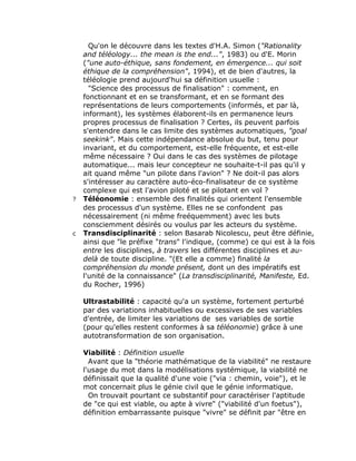 Qu'on le découvre dans les textes d'H.A. Simon ("Rationality
    and téléology... the mean is the end...", 1983) ou d'E. Morin
    ("une auto-éthique, sans fondement, en émergence... qui soit
    éthique de la compréhension", 1994), et de bien d'autres, la
    téléologie prend aujourd'hui sa définition usuelle :
      "Science des processus de finalisation" : comment, en
    fonctionnant et en se transformant, et en se formant des
    représentations de leurs comportements (informés, et par là,
    informant), les systèmes élaborent-ils en permanence leurs
    propres processus de finalisation ? Certes, ils peuvent parfois
    s'entendre dans le cas limite des systèmes automatiques, "goal
    seekink". Mais cette indépendance absolue du but, tenu pour
    invariant, et du comportement, est-elle fréquente, et est-elle
    même nécessaire ? Oui dans le cas des systèmes de pilotage
    automatique... mais leur concepteur ne souhaite-t-il pas qu'il y
    ait quand même "un pilote dans l'avion" ? Ne doit-il pas alors
    s'intéresser au caractère auto-éco-finalisateur de ce système
    complexe qui est l'avion piloté et se pilotant en vol ?
?   Téléonomie : ensemble des finalités qui orientent l'ensemble
    des processus d'un système. Elles ne se confondent pas
    nécessairement (ni même freéquemment) avec les buts
    consciemment désirés ou voulus par les acteurs du système.
c   Transdisciplinarité : selon Basarab Nicolescu, peut être définie,
    ainsi que "le préfixe "trans" l'indique, (comme) ce qui est à la fois
    entre les disciplines, à travers les différentes disciplines et au-
    delà de toute discipline. "(Et elle a comme) finalité la
    compréhension du monde présent, dont un des impératifs est
    l'unité de la connaissance" (La transdisciplinarité, Manifeste, Ed.
    du Rocher, 1996)

    Ultrastabilité : capacité qu'a un système, fortement perturbé
    par des variations inhabituelles ou excessives de ses variables
    d'entrée, de limiter les variations de ses variables de sortie
    (pour qu'elles restent conformes à sa téléonomie) grâce à une
    autotransformation de son organisation.

    Viabilité : Définition usuelle
      Avant que la "théorie mathématique de la viabilité" ne restaure
    l'usage du mot dans la modélisations systémique, la viabilité ne
    définissait que la qualité d'une voie ("via : chemin, voie"), et le
    mot concernait plus le génie civil que le génie informatique.
      On trouvait pourtant ce substantif pour caractériser l'aptitude
    de "ce qui est viable, ou apte à vivre" ("viabilité d'un foetus"),
    définition embarrassante puisque "vivre" se définit par "être en
 