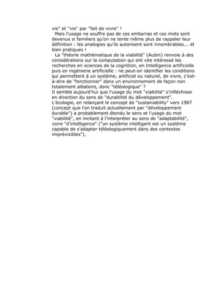 vie" et "vie" par "fait de vivre" !
  Mais l'usage ne souffre pas de ces embarras et ces mots sont
devenus si familiers qu'on ne tente même plus de rappeler leur
définition : les analogies qu'ils autorisent sont innombrables... et
bien pratiques !
  La "théorie mathématique de la viabilité" (Aubin) renvoie à des
considérations sur la computation qui ont vite intéressé les
recherches en sciences de la cognition, en Intelligence artificielle
puis en ingénierie artificielle : ne peut-on identifier les conditions
qui permettent à un système, artificiel ou naturel, de vivre, c'est-
à-dire de "fonctionner" dans un environnement de façon non
totalement aléatoire, donc "téléologique" ?
Il semble aujourd'hui que l'usage du mot "viabilité" s'infléchisse
en direction du sens de "durabilité du développement".
L'écologie, en relançant le concept de "sustainability" vers 1987
(concept que l'on traduit actuellement par "développement
durable") a probablement étendu le sens et l'usage du mot
"viabilité", en incitant à l'interpréter au sens de "adaptabilité",
voire "d'intelligence" ("un système intelligent est un système
capable de s'adapter téléologiquement dans des contextes
imprévisibles").
 