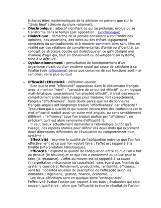 théories dites mathématiques de la décision ne portent que sur le
    "choix final" (théorie du choix rationnel).
•   Diachronique : adjectif signifiant ce qui se prolonge, évolue ou se
    transforme dans le temps (par opposition : synchronique)
•   Dialectique : démarche de la pensée consistant à confronter des
    opinions, des assertions, des idées ou des thèses logiquement
    contraires ou contradictiores et à montrer comment elles sont liées en
    réalité par des relations de complémentarité, d'unité ou d'identité. Le
    concept de stratégie double est dialectique en ce qu'il désigne une
    manière d'agir qui, tout en conservant ou développant un système,
    tend à le détruire
•   Dysfonctionnement : perturbation de fonctionnement d'un
    organisme vivant ou d'un système social qui cesse de satisfaire à sa
    finalité (voir téléonomie) parce que certaines de ses fonctions sont mal
    remplies, voire plus du tout

•   Efficacité/Effectivité : Définition usuelle
      Bien que le mot "effectivité" apparaisse dans le dictionnaire français
    avec la mention "rare" : "caractère de ce qui est effectif" ou en logique
    mathématique, caractérisant "un procédé effectif", il n'est pas encore
    complètement entré dans l'usage pour traduire, fort correctement,
    l'anglais "effectiveness". Sans doute parce que les dictionnaires
    français-anglais ont longtemps traduit "effectiveness" par efficacité !
    Traduction qui a suscité et qui suscite encore bien des confusions car le
    mot efficacité traduit aussi un autre mot anglais, au sens sensiblement
    différent : "efficiency" (que l'on traduit parfois par "efficience", en
    précisant qu'il est alors synonyme d'efficacité !).
      Il vaut mieux actuellement demander à l'étymologie plutôt qu'à
    l'usage, des repères stables pour définir ces deux mots qui expriment
    deux dimensions différentes de l'évaluation du comportement d'un
    système :
      Effectivité : exprime la qualité de l'adéquation entre ce que l'on fait
    effectivement et ce que l'on voulait faire : l'effet est rapporté à la
    finalité (interprétation téléologique).
      Efficacité : exprime la qualité de l'adéquation entre ce que l'on a fait
    ou produit (le résultat) et ce que l'on a consommé ou utilisé pour le
    faire (la ressource). L'effet du moyen est ici rapporté à sa cause
    (interprétation mécaniciste ou causaliste), sans égard aux finalités du
    système considéré. Rendement, productivité, rentabilité, efficience,
    sont les modalités usuelles de description de l'efficacité selon les
    domaines : ingénierie, gestion, finance, économie,...
      Les deux définitions sont en quelque sorte "orthogonales" :
    l'effectivité évalue l'action par rapport à ses buts ; évaluation qui sera
    souvent qualitative ; alors que l'efficacité évalue le résultat de l'action
 